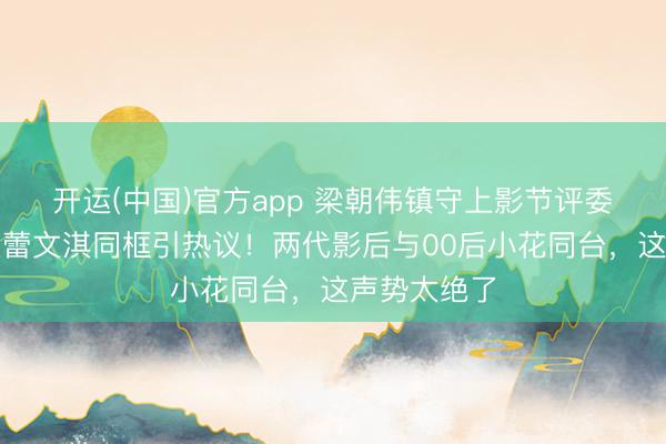 开运(中国)官方app 梁朝伟镇守上影节评委主席，辛芷蕾文淇同框引热议！两代影后与00后小花同台，这声势太绝了