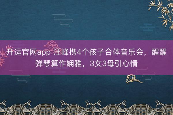 开运官网app 汪峰携4个孩子合体音乐会，醒醒弹琴算作娴雅，3女3母引心情
