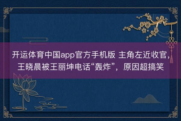 开运体育中国app官方手机版 主角左近收官，王晓晨被王丽坤电话“轰炸”，原因超搞笑