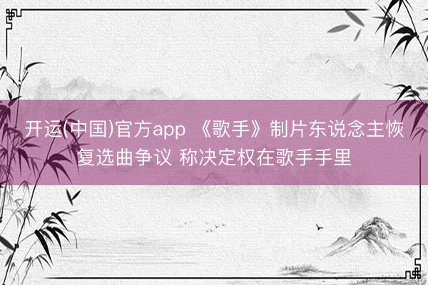 开运(中国)官方app 《歌手》制片东说念主恢复选曲争议 称决定权在歌手手里