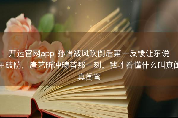 开运官网app 孙怡被风吹倒后第一反馈让东说念主破防，唐艺昕冲畴昔那一刻，我才看懂什么叫真闺蜜