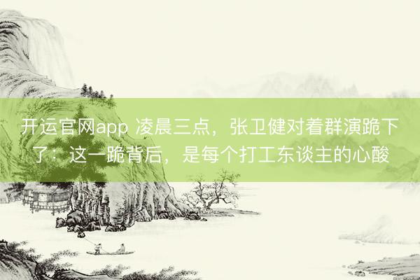 开运官网app 凌晨三点，张卫健对着群演跪下了：这一跪背后，是每个打工东谈主的心酸