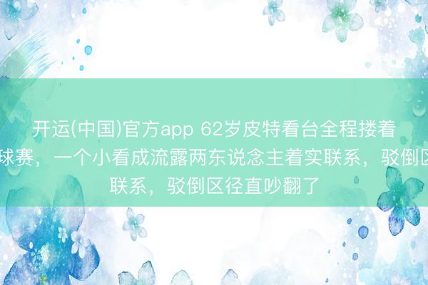 开运(中国)官方app 62岁皮特看台全程搂着33岁女友看球赛，一个小看成流露两东说念主着实联系，驳倒区径直吵翻了