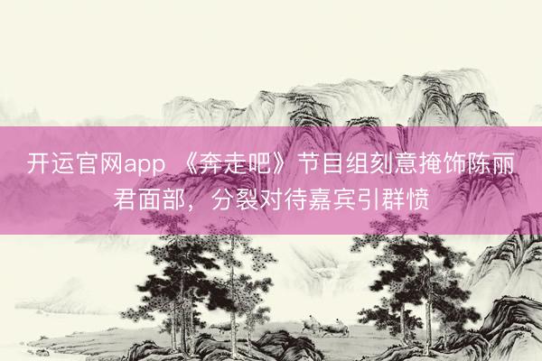 开运官网app 《奔走吧》节目组刻意掩饰陈丽君面部，分裂对待嘉宾引群愤