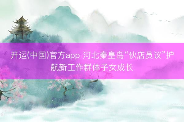 开运(中国)官方app 河北秦皇岛“伙店员议”护航新工作群体子女成长