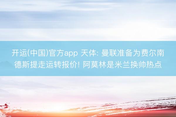 开运(中国)官方app 天体: 曼联准备为费尔南德斯提走运转报价! 阿莫林是米兰换帅热点
