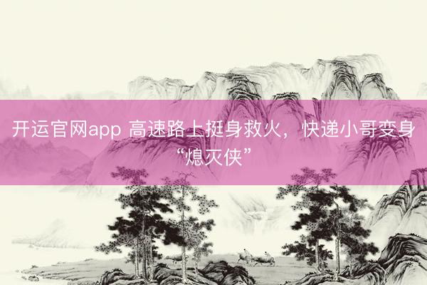 开运官网app 高速路上挺身救火，快递小哥变身“熄灭侠”