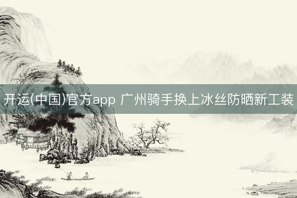 开运(中国)官方app 广州骑手换上冰丝防晒新工装