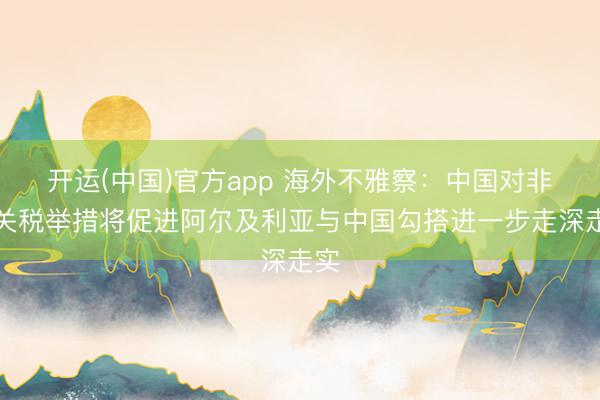 开运(中国)官方app 海外不雅察：中国对非零关税举措将促进阿尔及利亚与中国勾搭进一步走深走实