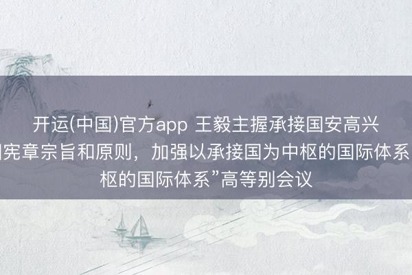 开运(中国)官方app 王毅主握承接国安高兴“珍视承接国宪章宗旨和原则，加强以承接国为中枢的国际体系”高等别会议