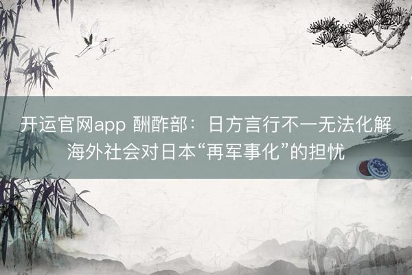 开运官网app 酬酢部：日方言行不一无法化解海外社会对日本“再军事化”的担忧