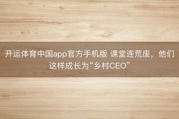 开运体育中国app官方手机版 课堂连荒废，他们这样成长为“乡村CEO”