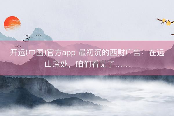 开运(中国)官方app 最初沉的西财广告：在远山深处，咱们看见了……