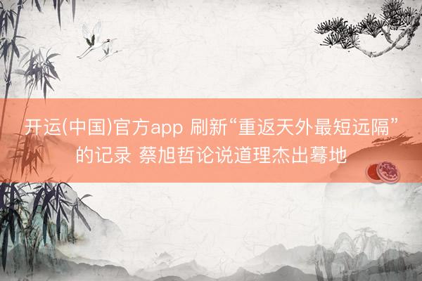 开运(中国)官方app 刷新“重返天外最短远隔”的记录 蔡旭哲论说道理杰出蓦地
