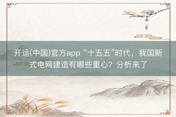 开运(中国)官方app “十五五”时代，我国新式电网建造有哪些重心？分析来了