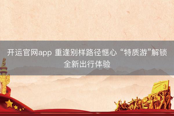 开运官网app 重逢别样路径惬心 “特质游”解锁全新出行体验
