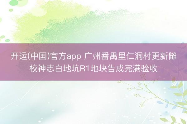 开运(中国)官方app 广州番禺里仁洞村更新雠校神志白地坑R1地块告成完满验收