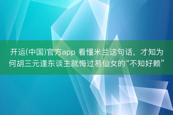 开运(中国)官方app 看懂米兰这句话，才知为何胡三元逢东谈主就悔过易仙女的“不知好赖”