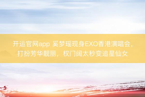 开运官网app 奚梦瑶现身EXO香港演唱会，打扮芳华靓丽，权门阔太秒变追星仙女