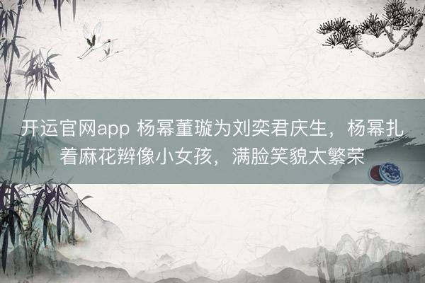 开运官网app 杨幂董璇为刘奕君庆生，杨幂扎着麻花辫像小女孩，满脸笑貌太繁荣