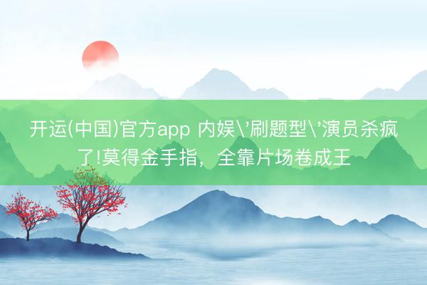 开运(中国)官方app 内娱'刷题型'演员杀疯了!莫得金手指，全靠片场卷成王