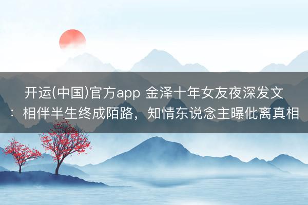 开运(中国)官方app 金泽十年女友夜深发文：相伴半生终成陌路，知情东说念主曝仳离真相