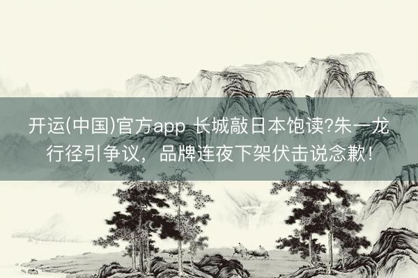 开运(中国)官方app 长城敲日本饱读?朱一龙行径引争议，品牌连夜下架伏击说念歉！