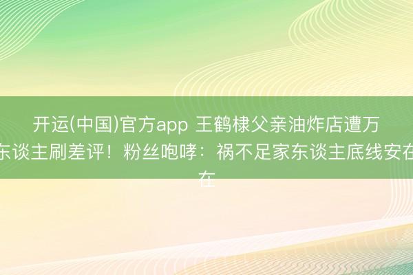 开运(中国)官方app 王鹤棣父亲油炸店遭万东谈主刷差评！粉丝咆哮：祸不足家东谈主底线安在