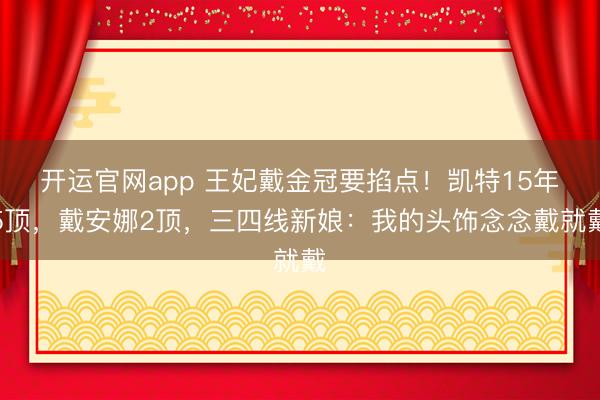 开运官网app 王妃戴金冠要掐点！凯特15年5顶，戴安娜2顶，三四线新娘：我的头饰念念戴就戴