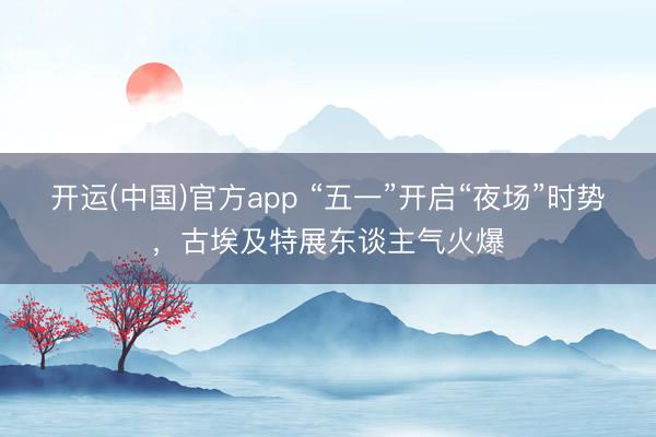开运(中国)官方app “五一”开启“夜场”时势，古埃及特展东谈主气火爆