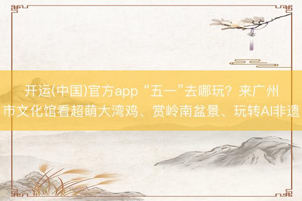 开运(中国)官方app “五一”去哪玩？来广州市文化馆看超萌大湾鸡、赏岭南盆景、玩转AI非遗