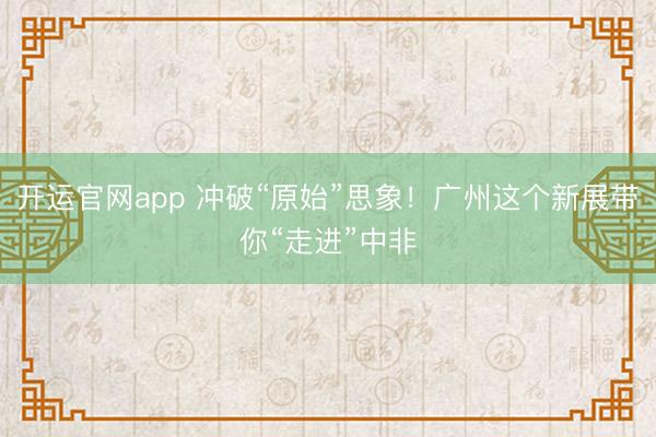 开运官网app 冲破“原始”思象！广州这个新展带你“走进”中非