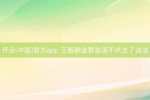 开运(中国)官方app 王毅酬金聚首国不伏击了说法