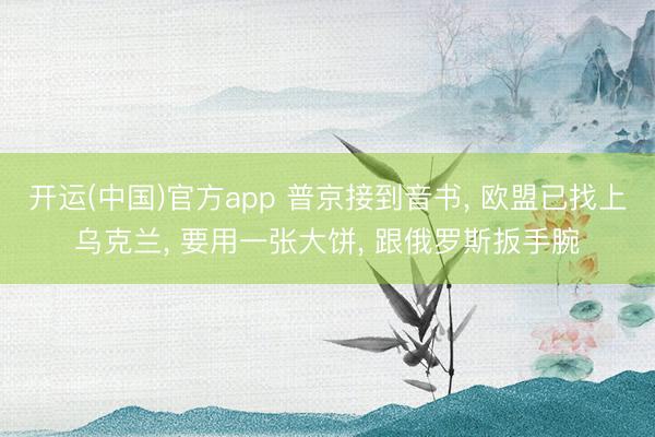 开运(中国)官方app 普京接到音书， 欧盟已找上乌克兰， 要用一张大饼， 跟俄罗斯扳手腕