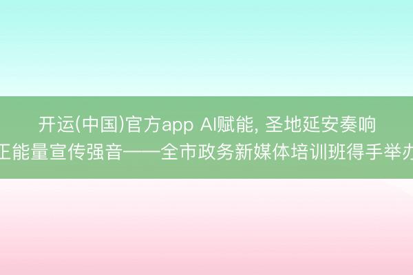 开运(中国)官方app AI赋能， 圣地延安奏响正能量宣传强音——全市政务新媒体培训班得手举办