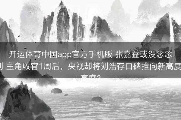 开运体育中国app官方手机版 张嘉益或没念念到 主角收官1周后,央视却将刘浩存口碑推向新高度?