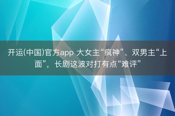 开运(中国)官方app 大女主“疯神”、双男主“上面”,长剧这波对打有点“难评”