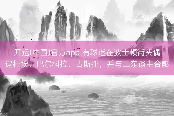 开运(中国)官方app 有球迷在波士顿街头偶遇杜埃、巴尔科拉、古斯托，并与三东谈主合影