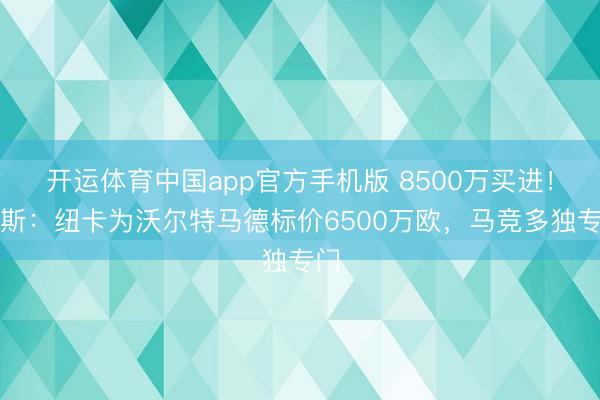 开运体育中国app官方手机版 8500万买进!阿斯:纽卡为沃尔特马德标价6500万欧,马竞多独专门