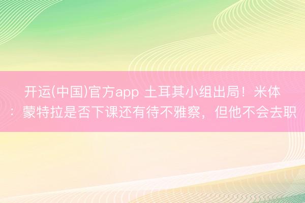 开运(中国)官方app 土耳其小组出局！米体：蒙特拉是否下课还有待不雅察，但他不会去职